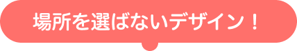 場所を選ばないデザイン！